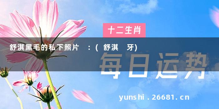舒淇黑毛的私下照片 :(舒淇 牙)